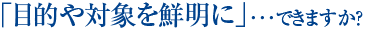 「目的や対象を鮮明に」･･･できますか？