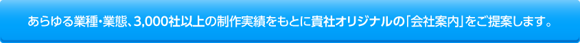 あらゆる業種・業態、3,000社以上の制作実績をもとに貴社オリジナルの「会社案内」をご提案します。