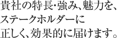 貴社の特長・強み、魅力を、ステークホルダーに正しく、効果的に届けます。
